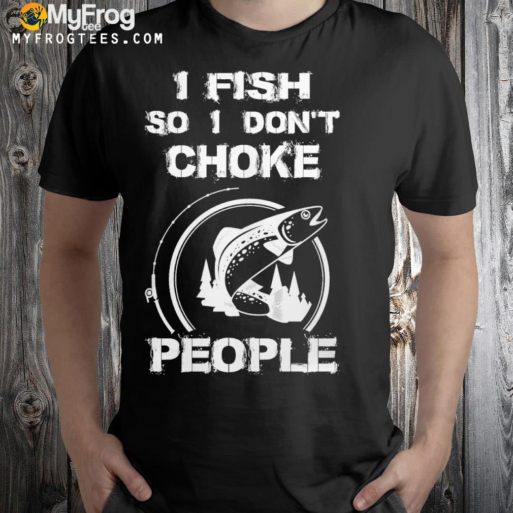 I fish so I don't choke people shirt