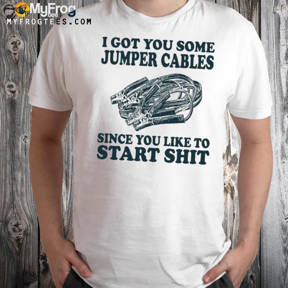 I got you some jumper cables since you like to start shit shirt