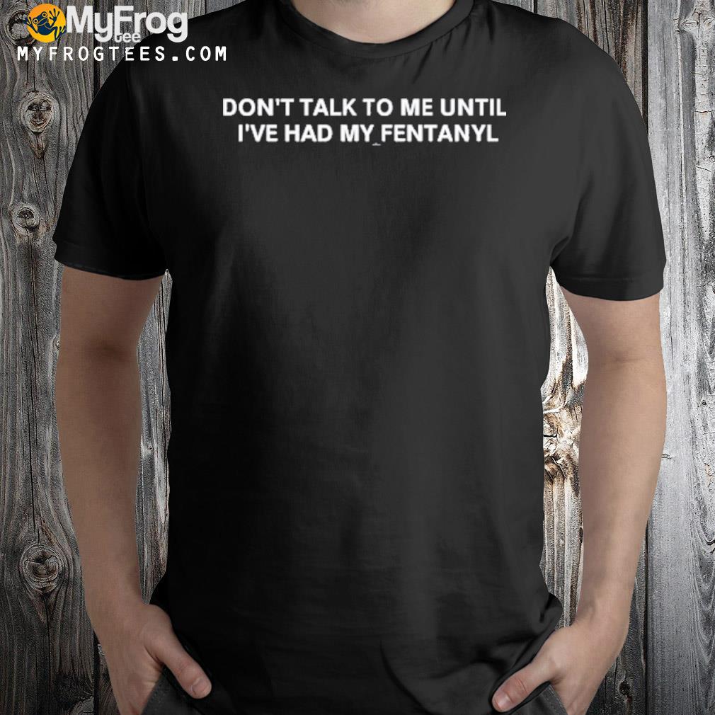 Don't talk to me until I've had my fentanyl shirt