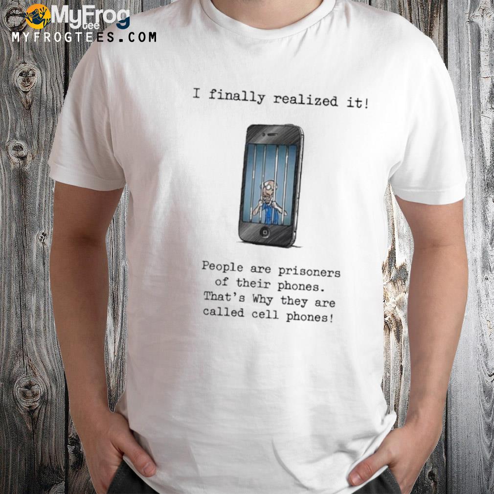 I finally realized it people are prisoners of their phones that's why they are called cell phones shirt