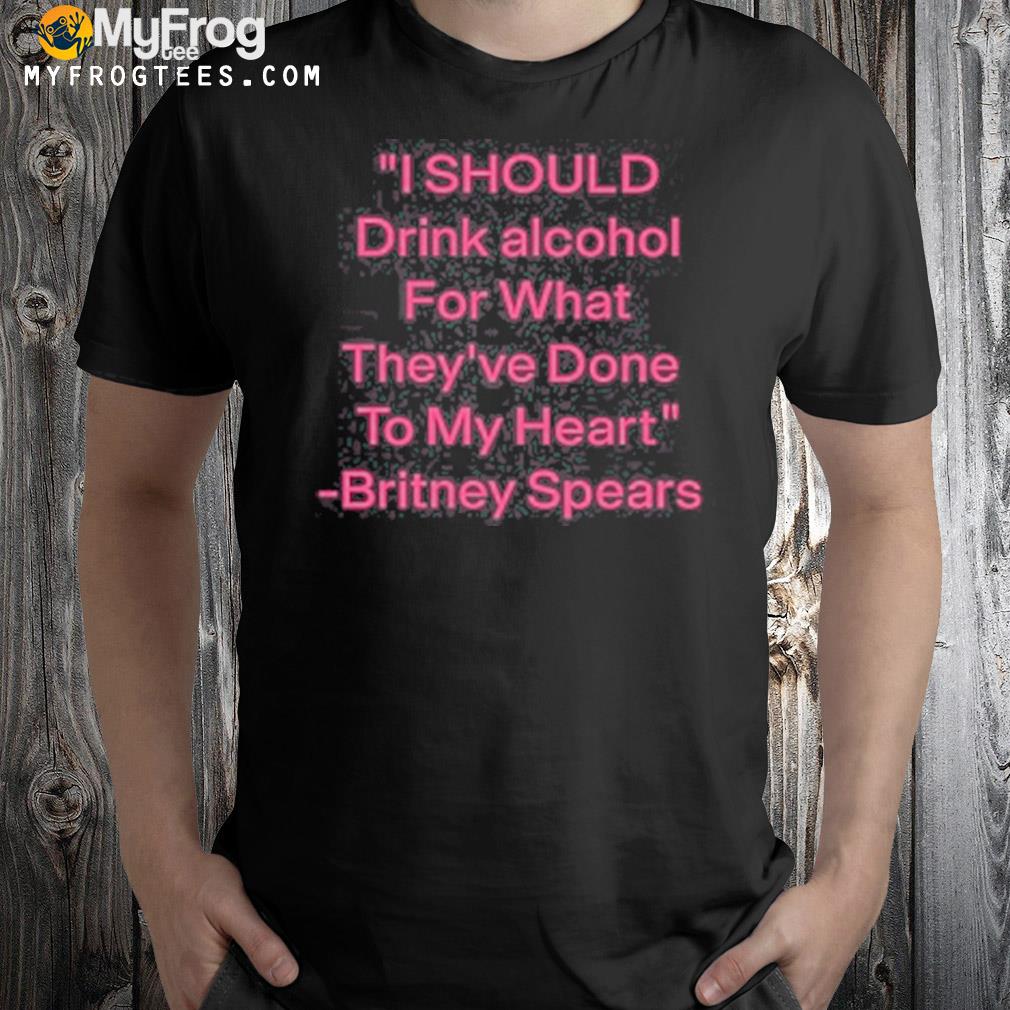 I Should Drink Alcohol For What They’ve Done To My Heart Britney Spears Shirt