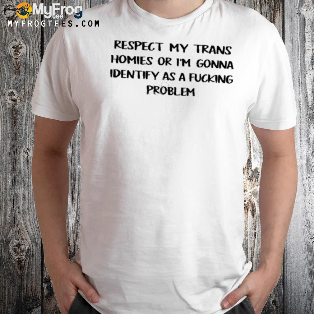 Respect my trans homies or I'm gonna identify as a fucking problem shirt