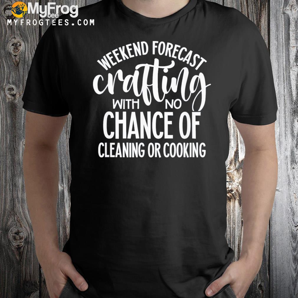 Weekend forecast crafting with no chance of cleaning or cooking shirt