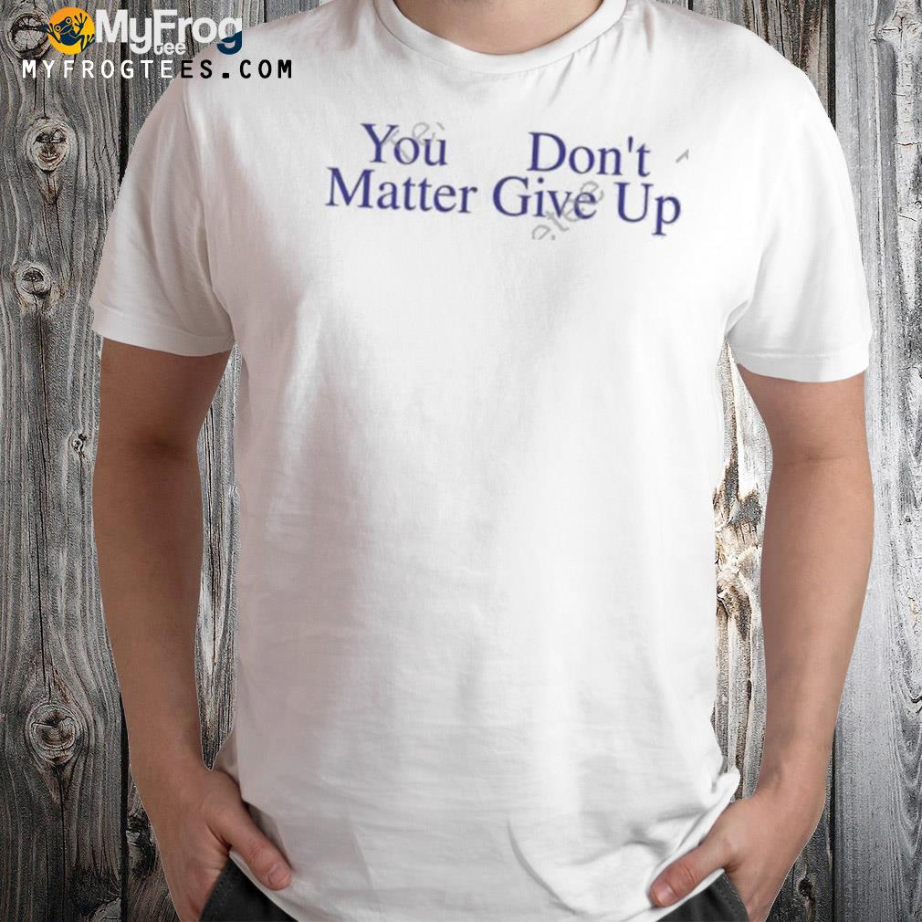 You Don’t Matter Give Up Shirt