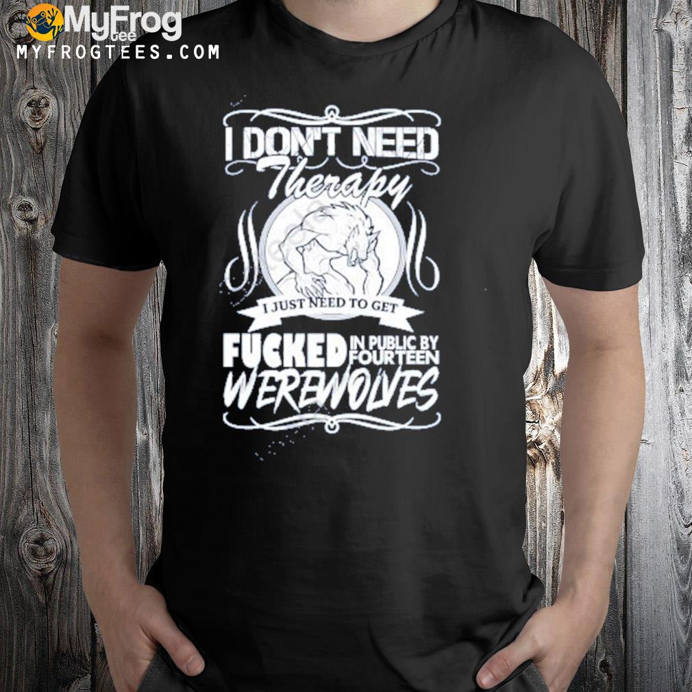 I don't need therapy I just need to get fucked in public by fourteen werewolves t-shirt