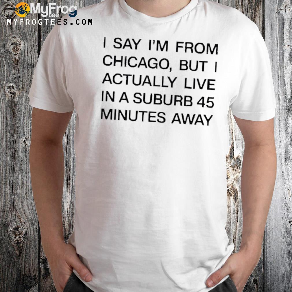 I Say I’m From Chicago But I Actually Live In A Suburb 45 Minutes Away Shirt