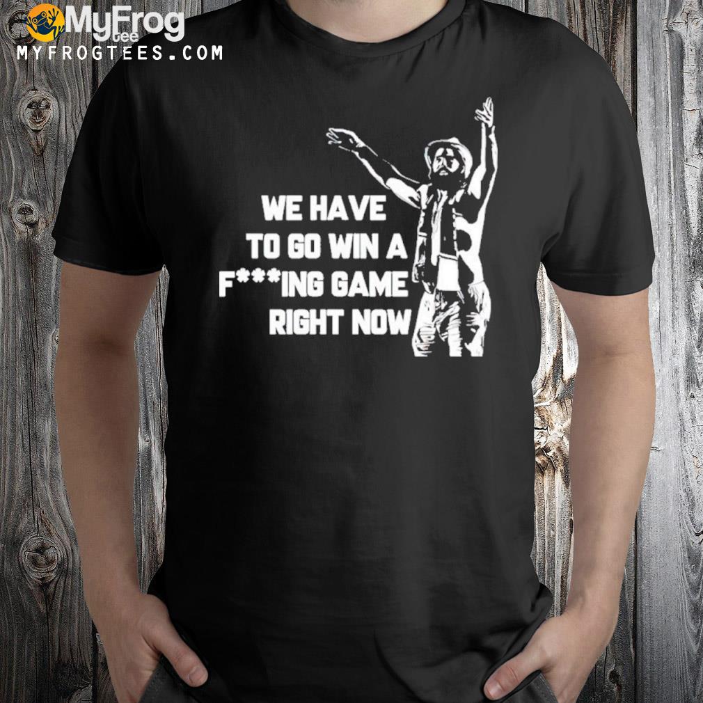 We have to go win a fucking game right now T-Shirt