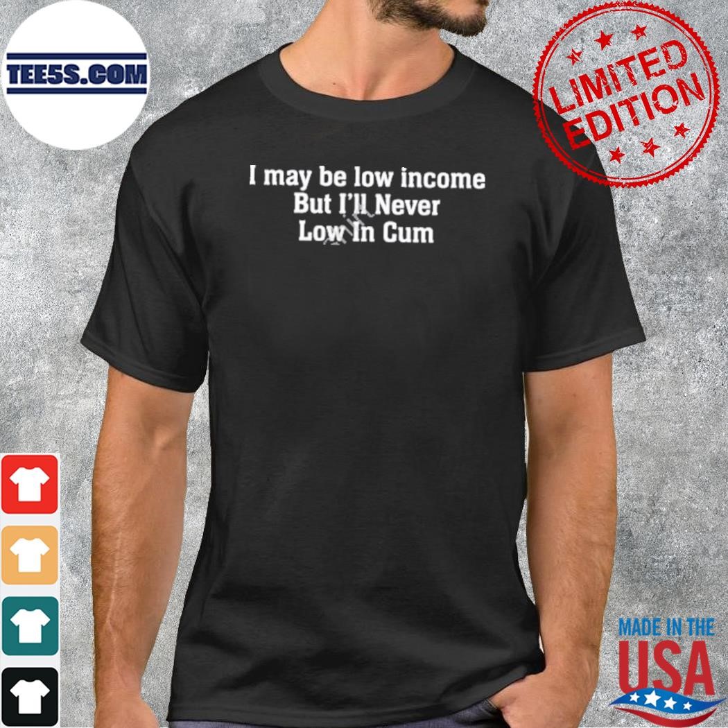I May Be Low Income But I’ll Never Be Low In Cum Shirt