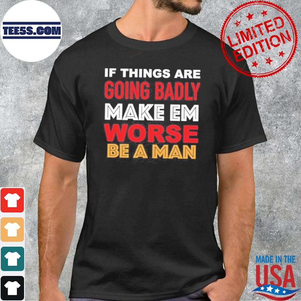 If Things Are Going Badly Make Em Worse Be A Man Shirt