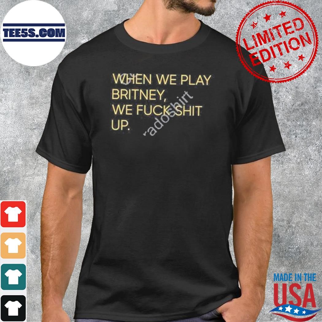 When we play britney we fuck shit up shirt