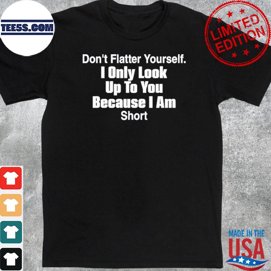 Official don't flatter yourself I only look up to you because I am short shirt
