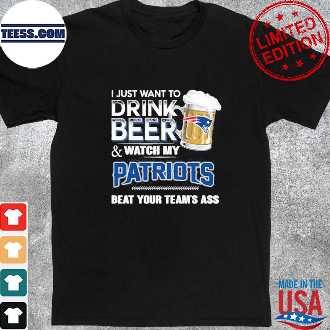 I just want to drink beer and watch my new england Patriots beat your team ass shirt
