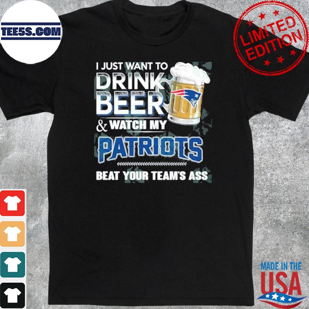 I just want to drink beer and watch my new england Patriots shirt