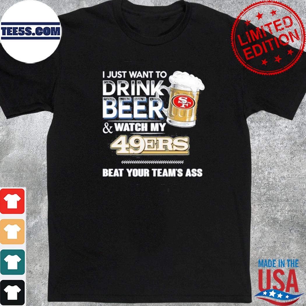 I just want to drink beer and watch my san francisco 49ers beat your team ass shirt