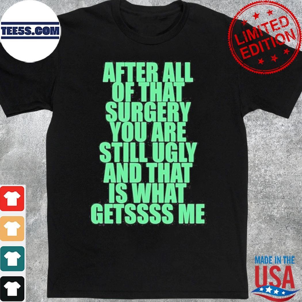 After All Of That Surgery You Are Still Ugly And That Is What Gets Me Shirt